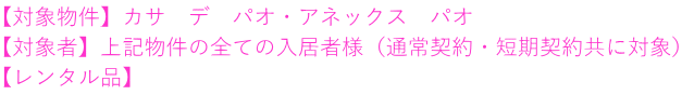 【対象物件】カサ　デ　パオ・アネックス　パオ 【対象者】上記物件の全ての入居者様（通常契約・短期契約共に対象） 【レンタル品】