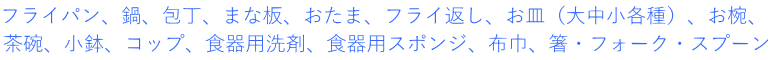 フライパン、鍋、包丁、まな板、おたま、フライ返し、お皿（大中小各種）、お椀、 茶碗、小鉢、コップ、食器用洗剤、食器用スポンジ、布巾、箸・フォーク・スプーン