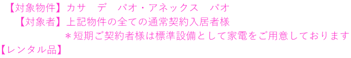  【対象物件】カサ　デ　パオ・アネックス　パオ 　 【対象者】上記物件の全ての通常契約入居者様 　　　　　　＊短期ご契約者様は標準設備として家電をご用意しております 【レンタル品】